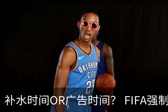 补水时间OR广告时间？ FIFA强制设置补水时间遭多方质疑